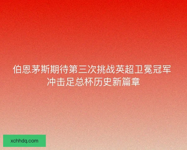 伯恩茅斯期待第三次挑战英超卫冕冠军 冲击足总杯历史新篇章